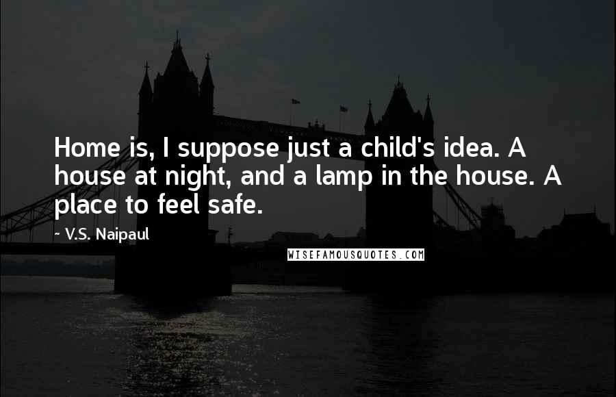 V.S. Naipaul Quotes: Home is, I suppose just a child's idea. A house at night, and a lamp in the house. A place to feel safe.