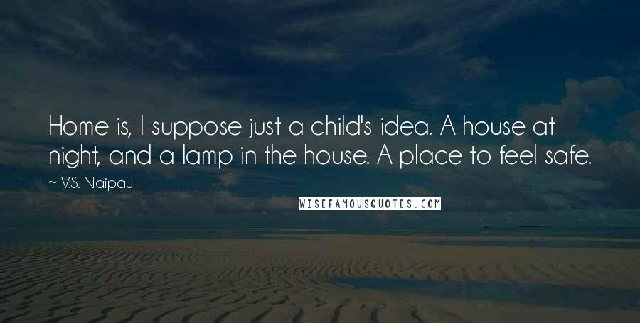 V.S. Naipaul Quotes: Home is, I suppose just a child's idea. A house at night, and a lamp in the house. A place to feel safe.