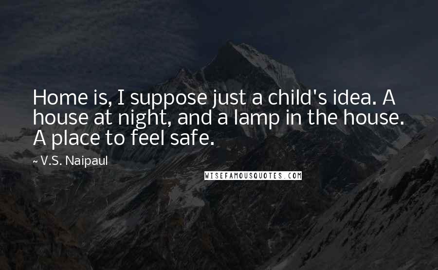 V.S. Naipaul Quotes: Home is, I suppose just a child's idea. A house at night, and a lamp in the house. A place to feel safe.