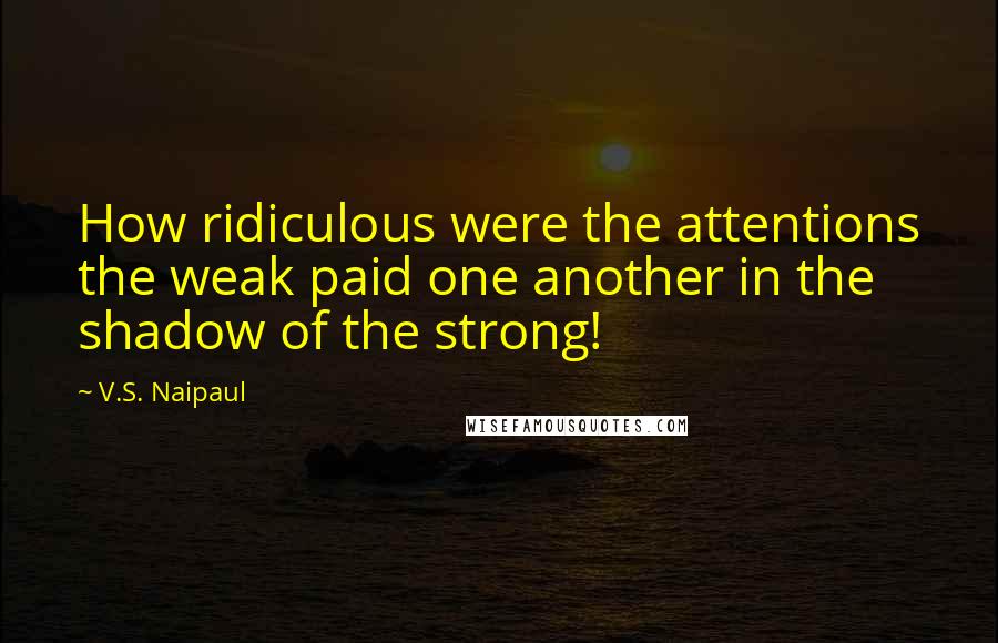 V.S. Naipaul Quotes: How ridiculous were the attentions the weak paid one another in the shadow of the strong!
