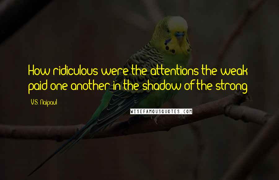 V.S. Naipaul Quotes: How ridiculous were the attentions the weak paid one another in the shadow of the strong!