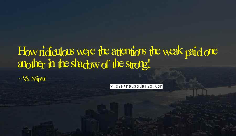 V.S. Naipaul Quotes: How ridiculous were the attentions the weak paid one another in the shadow of the strong!