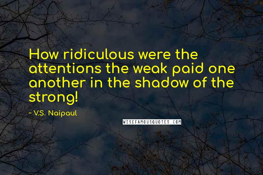V.S. Naipaul Quotes: How ridiculous were the attentions the weak paid one another in the shadow of the strong!
