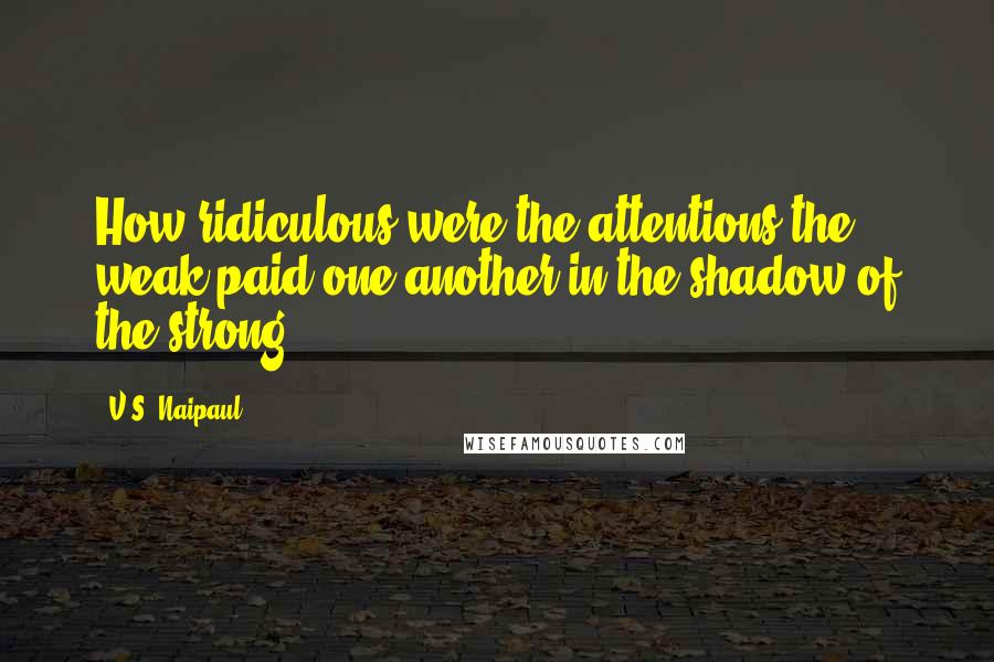 V.S. Naipaul Quotes: How ridiculous were the attentions the weak paid one another in the shadow of the strong!
