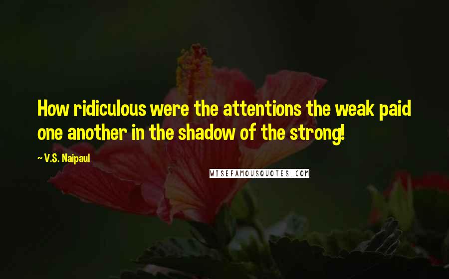 V.S. Naipaul Quotes: How ridiculous were the attentions the weak paid one another in the shadow of the strong!
