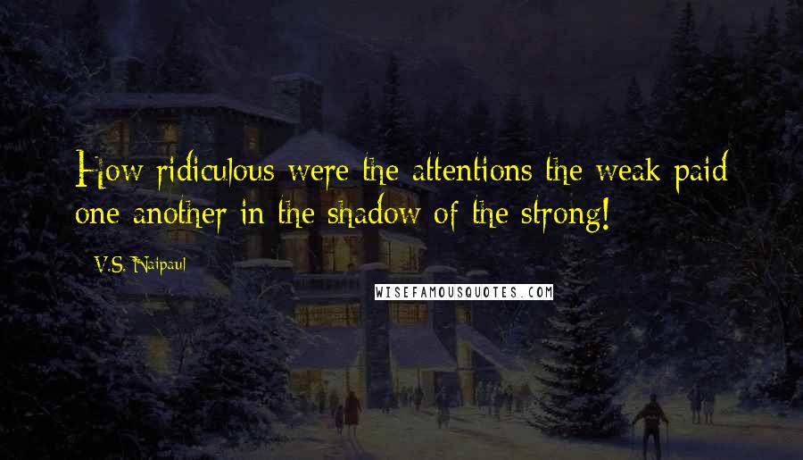 V.S. Naipaul Quotes: How ridiculous were the attentions the weak paid one another in the shadow of the strong!