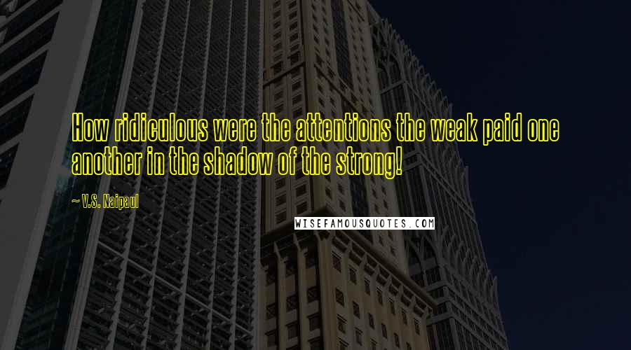 V.S. Naipaul Quotes: How ridiculous were the attentions the weak paid one another in the shadow of the strong!
