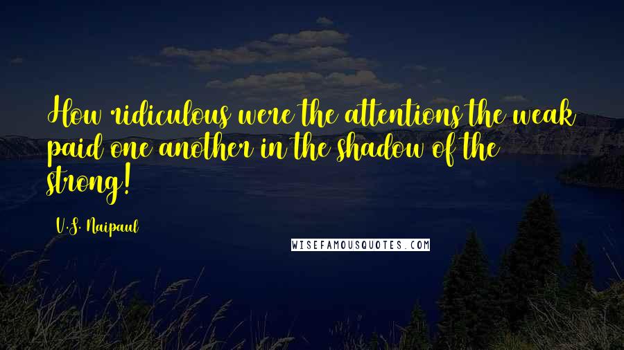V.S. Naipaul Quotes: How ridiculous were the attentions the weak paid one another in the shadow of the strong!