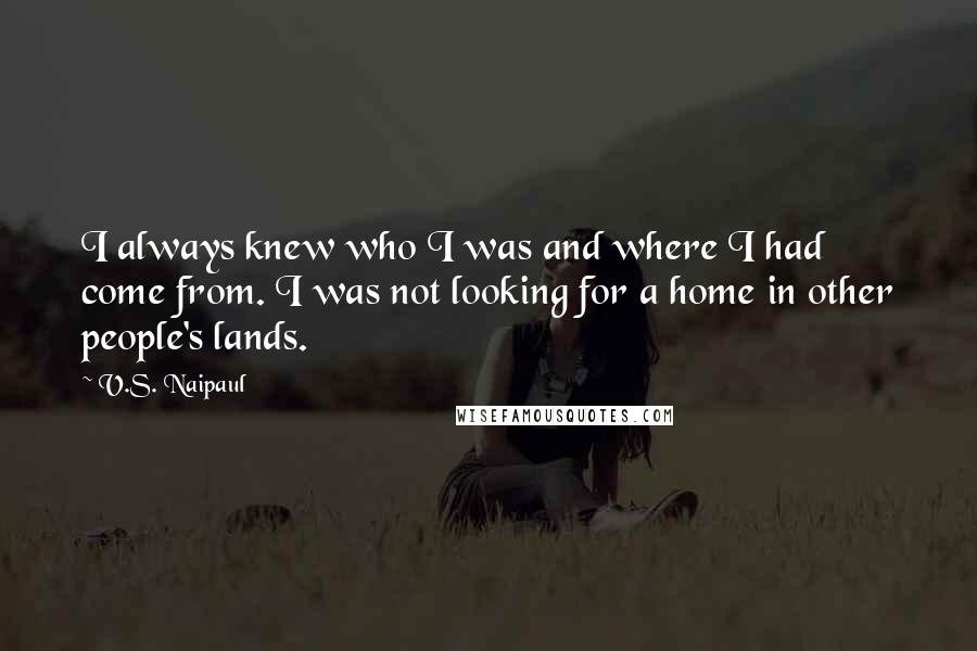 V.S. Naipaul Quotes: I always knew who I was and where I had come from. I was not looking for a home in other people's lands.