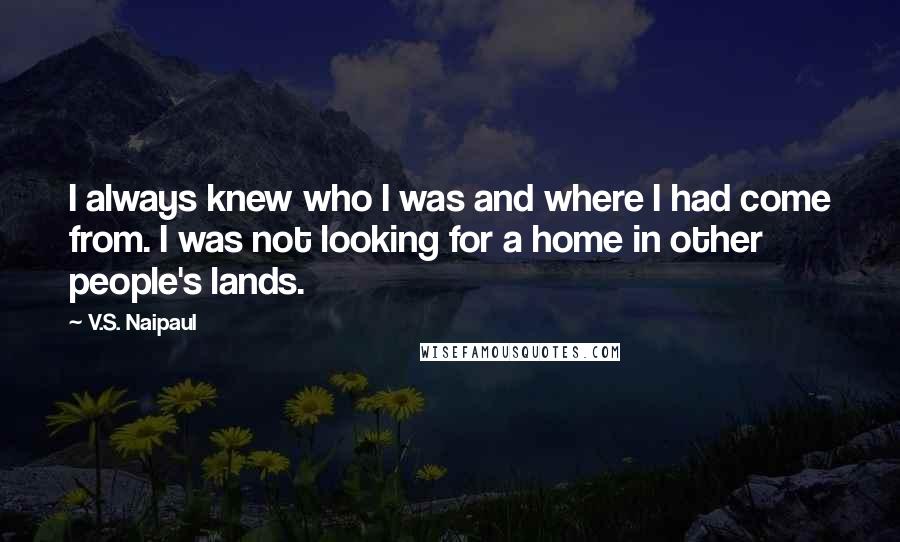 V.S. Naipaul Quotes: I always knew who I was and where I had come from. I was not looking for a home in other people's lands.