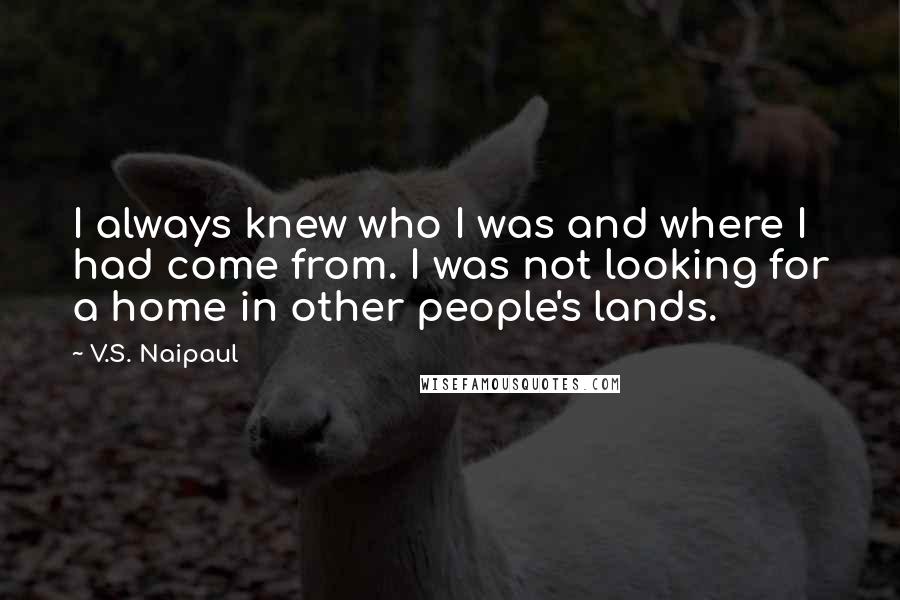 V.S. Naipaul Quotes: I always knew who I was and where I had come from. I was not looking for a home in other people's lands.