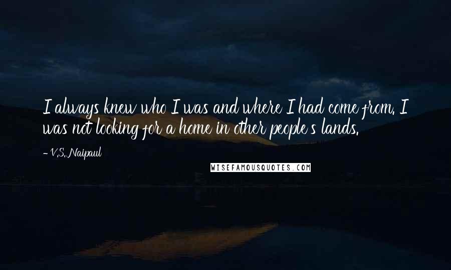 V.S. Naipaul Quotes: I always knew who I was and where I had come from. I was not looking for a home in other people's lands.