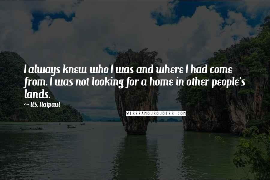 V.S. Naipaul Quotes: I always knew who I was and where I had come from. I was not looking for a home in other people's lands.