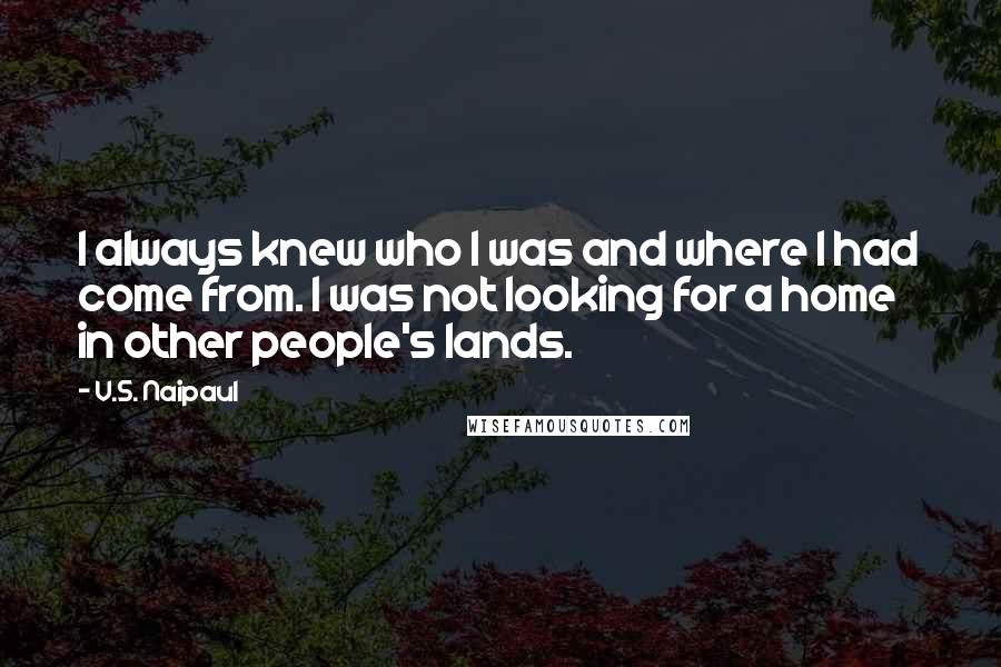 V.S. Naipaul Quotes: I always knew who I was and where I had come from. I was not looking for a home in other people's lands.