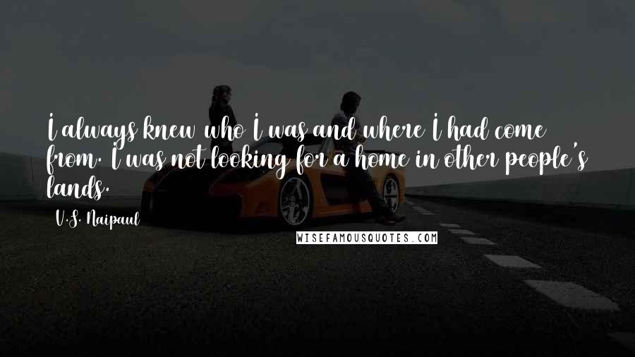 V.S. Naipaul Quotes: I always knew who I was and where I had come from. I was not looking for a home in other people's lands.