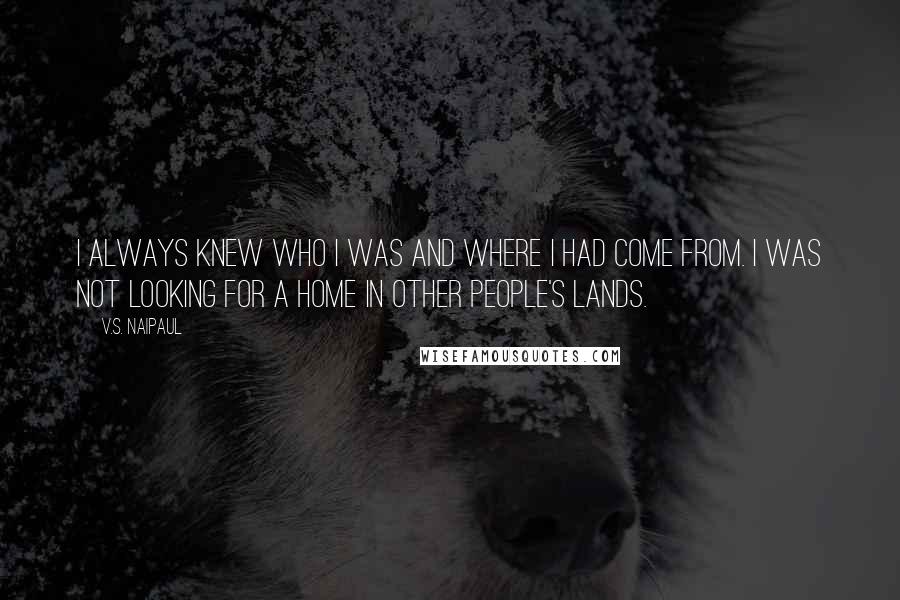 V.S. Naipaul Quotes: I always knew who I was and where I had come from. I was not looking for a home in other people's lands.