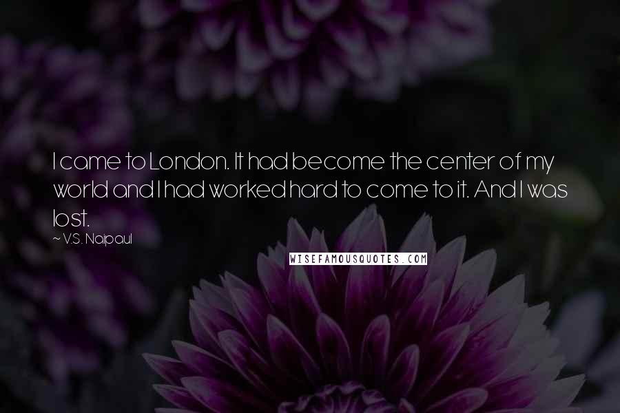 V.S. Naipaul Quotes: I came to London. It had become the center of my world and I had worked hard to come to it. And I was lost.