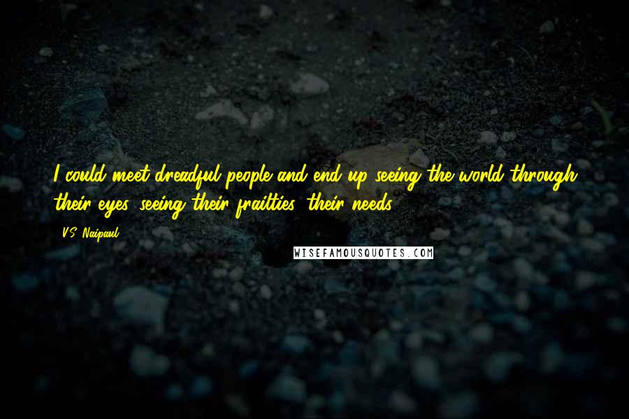 V.S. Naipaul Quotes: I could meet dreadful people and end up seeing the world through their eyes, seeing their frailties, their needs.