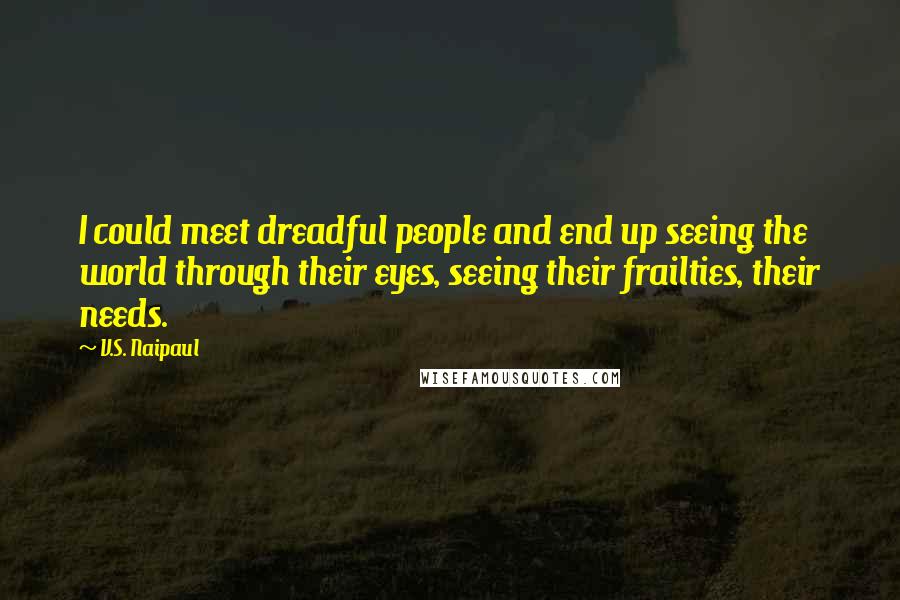 V.S. Naipaul Quotes: I could meet dreadful people and end up seeing the world through their eyes, seeing their frailties, their needs.