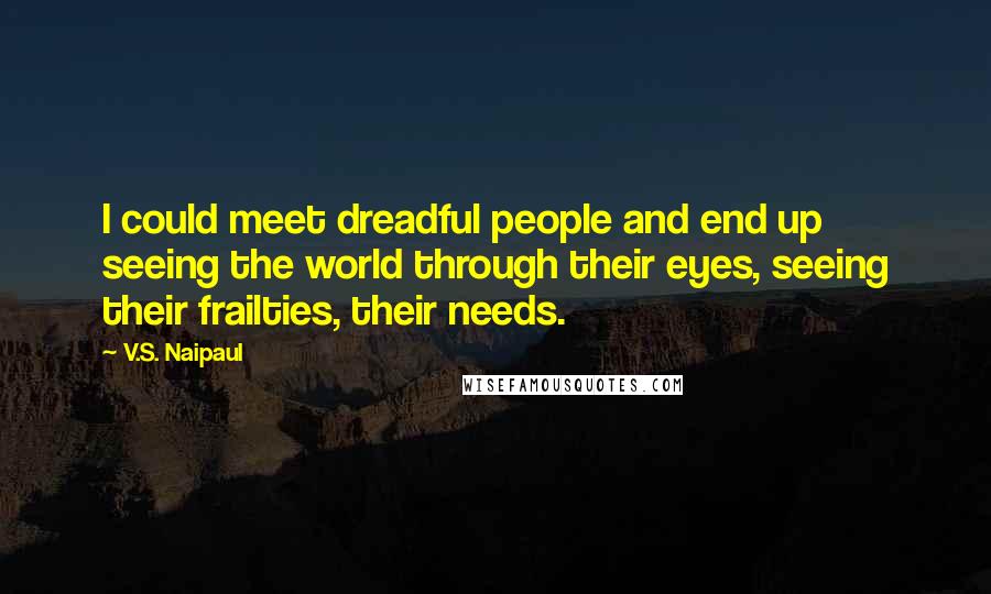 V.S. Naipaul Quotes: I could meet dreadful people and end up seeing the world through their eyes, seeing their frailties, their needs.