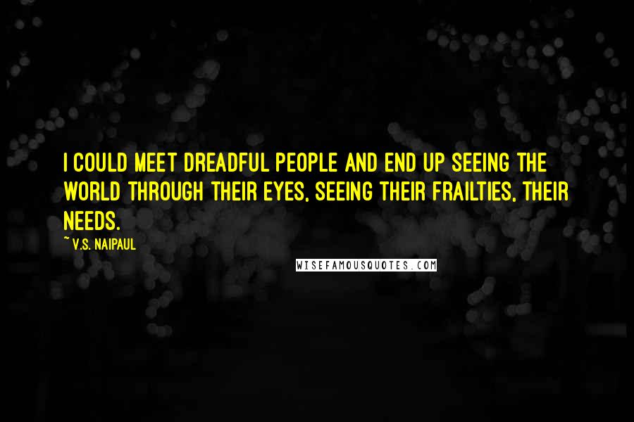V.S. Naipaul Quotes: I could meet dreadful people and end up seeing the world through their eyes, seeing their frailties, their needs.