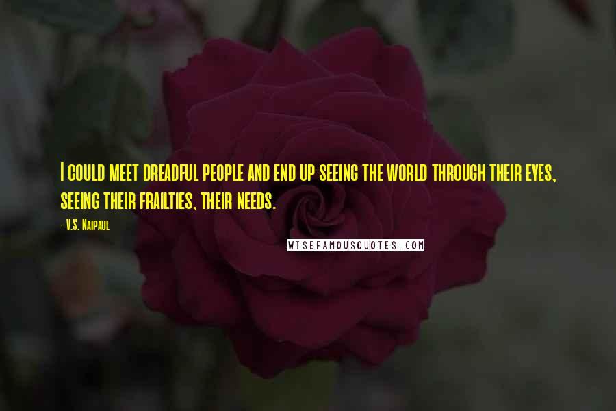 V.S. Naipaul Quotes: I could meet dreadful people and end up seeing the world through their eyes, seeing their frailties, their needs.