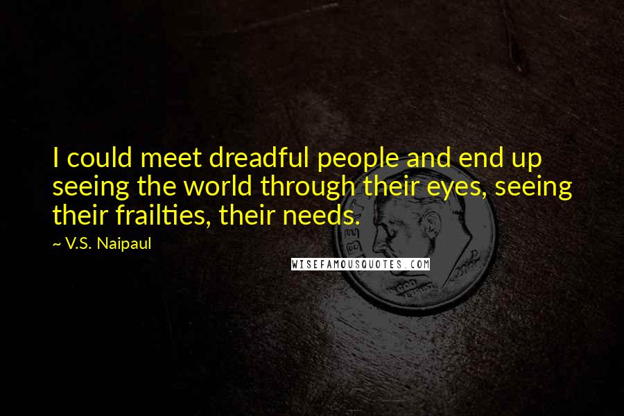 V.S. Naipaul Quotes: I could meet dreadful people and end up seeing the world through their eyes, seeing their frailties, their needs.