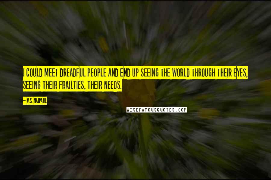 V.S. Naipaul Quotes: I could meet dreadful people and end up seeing the world through their eyes, seeing their frailties, their needs.