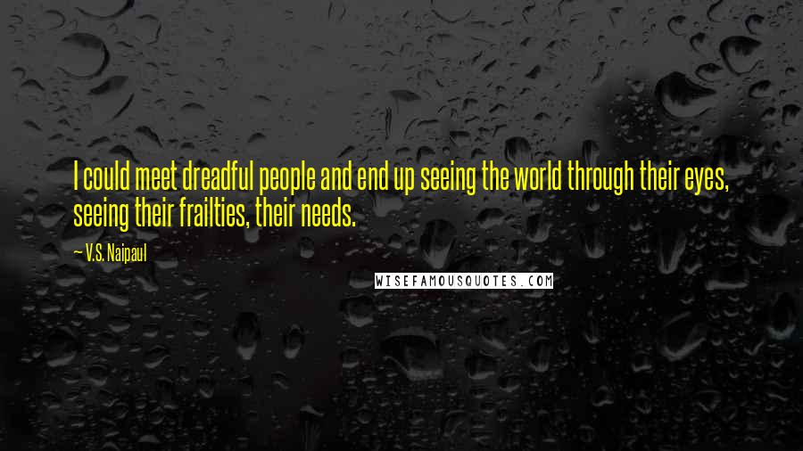 V.S. Naipaul Quotes: I could meet dreadful people and end up seeing the world through their eyes, seeing their frailties, their needs.