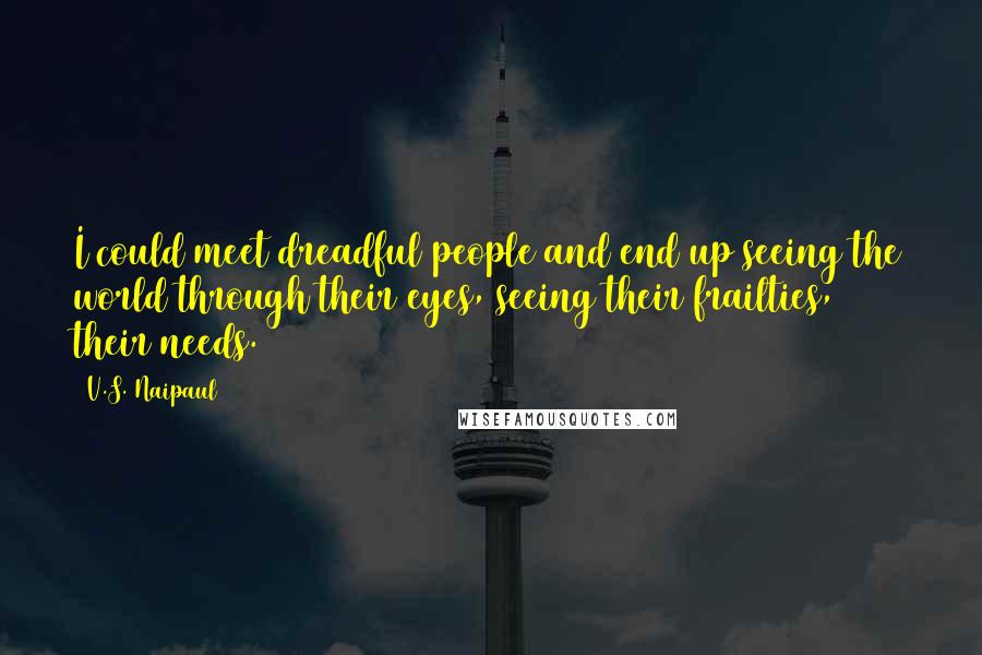 V.S. Naipaul Quotes: I could meet dreadful people and end up seeing the world through their eyes, seeing their frailties, their needs.