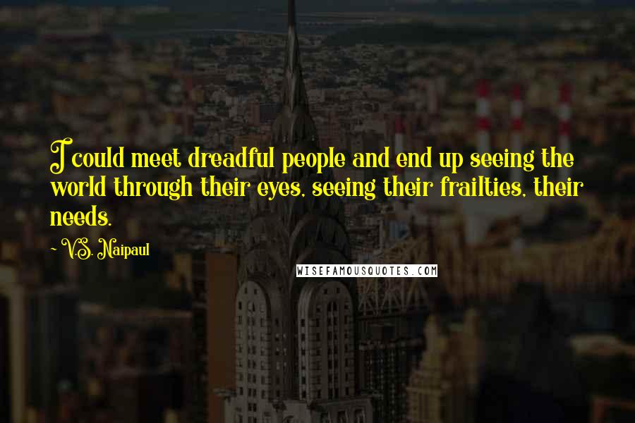 V.S. Naipaul Quotes: I could meet dreadful people and end up seeing the world through their eyes, seeing their frailties, their needs.