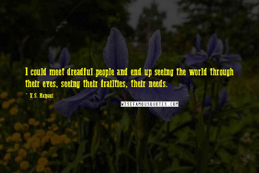 V.S. Naipaul Quotes: I could meet dreadful people and end up seeing the world through their eyes, seeing their frailties, their needs.