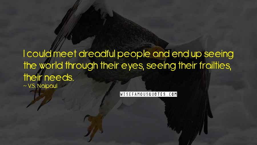 V.S. Naipaul Quotes: I could meet dreadful people and end up seeing the world through their eyes, seeing their frailties, their needs.