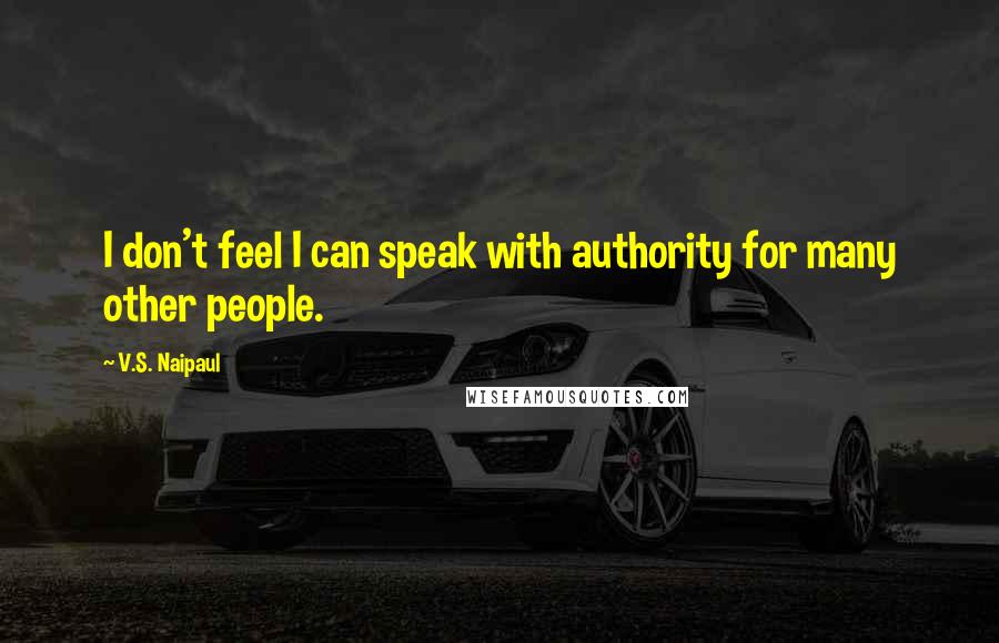 V.S. Naipaul Quotes: I don't feel I can speak with authority for many other people.