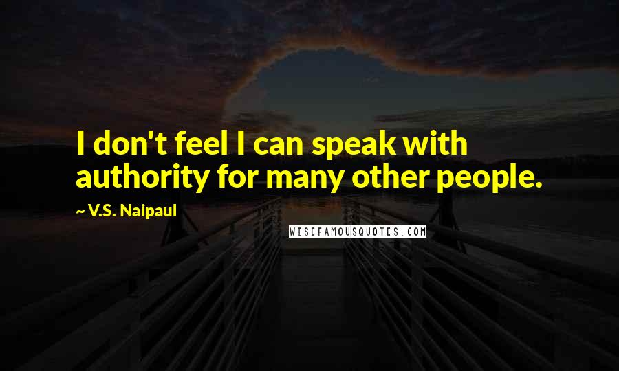 V.S. Naipaul Quotes: I don't feel I can speak with authority for many other people.