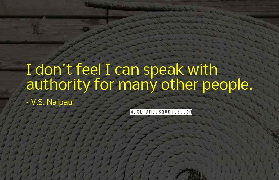 V.S. Naipaul Quotes: I don't feel I can speak with authority for many other people.