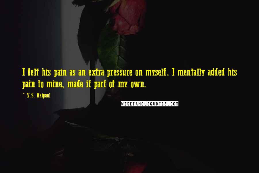 V.S. Naipaul Quotes: I felt his pain as an extra pressure on myself. I mentally added his pain to mine, made it part of my own.