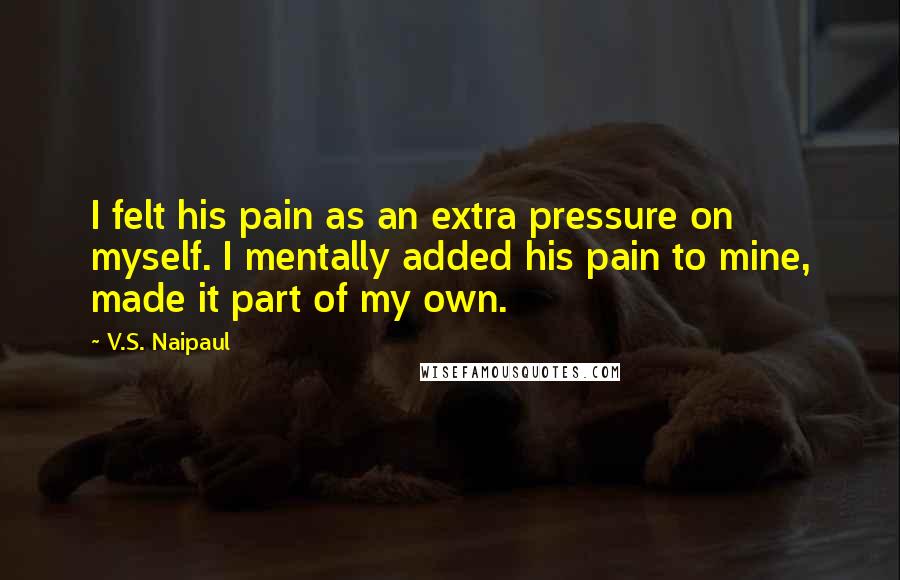 V.S. Naipaul Quotes: I felt his pain as an extra pressure on myself. I mentally added his pain to mine, made it part of my own.