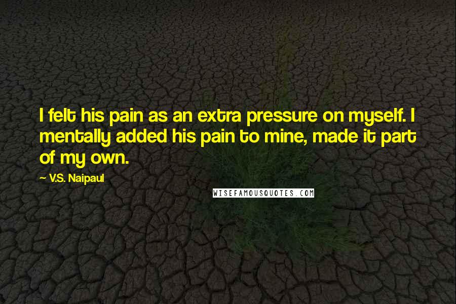 V.S. Naipaul Quotes: I felt his pain as an extra pressure on myself. I mentally added his pain to mine, made it part of my own.