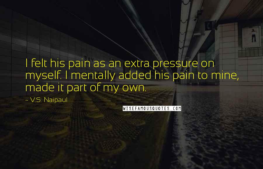 V.S. Naipaul Quotes: I felt his pain as an extra pressure on myself. I mentally added his pain to mine, made it part of my own.