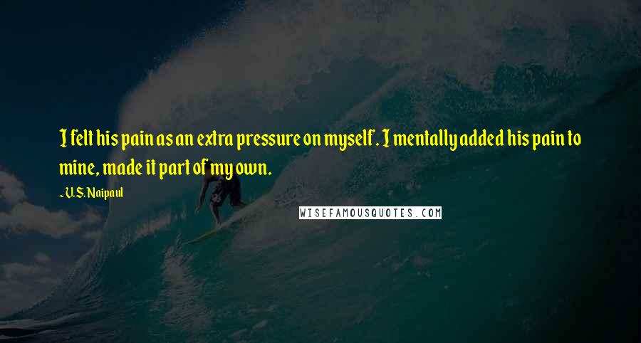 V.S. Naipaul Quotes: I felt his pain as an extra pressure on myself. I mentally added his pain to mine, made it part of my own.