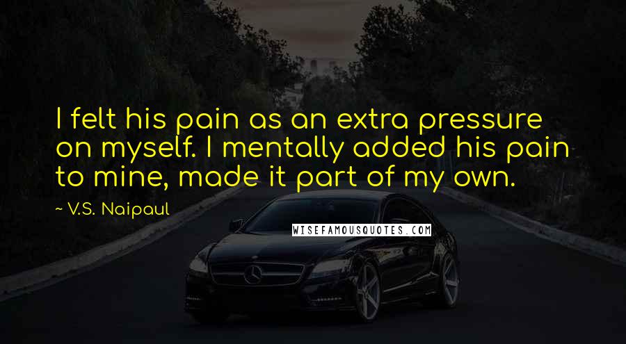 V.S. Naipaul Quotes: I felt his pain as an extra pressure on myself. I mentally added his pain to mine, made it part of my own.