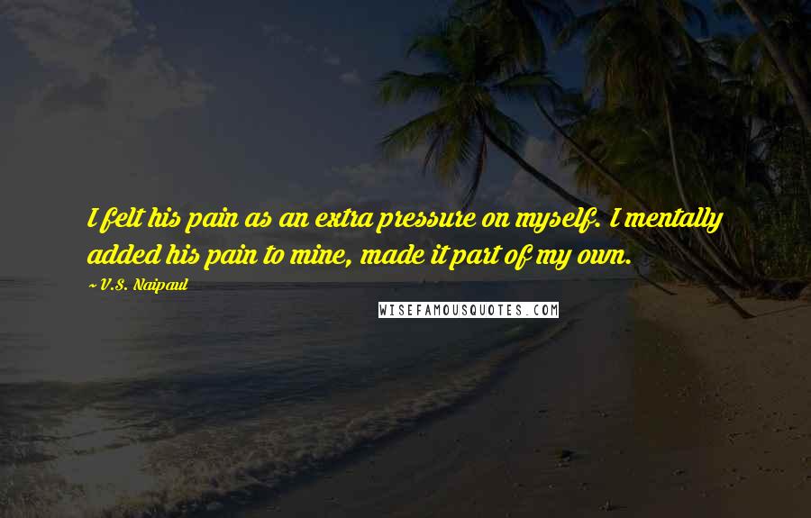 V.S. Naipaul Quotes: I felt his pain as an extra pressure on myself. I mentally added his pain to mine, made it part of my own.