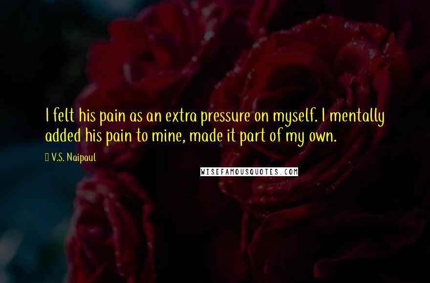 V.S. Naipaul Quotes: I felt his pain as an extra pressure on myself. I mentally added his pain to mine, made it part of my own.