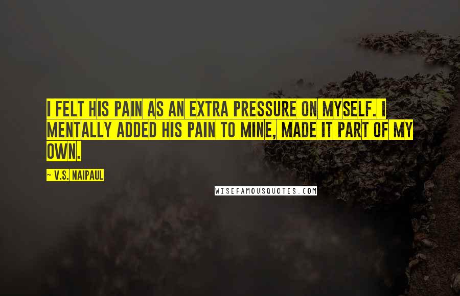 V.S. Naipaul Quotes: I felt his pain as an extra pressure on myself. I mentally added his pain to mine, made it part of my own.