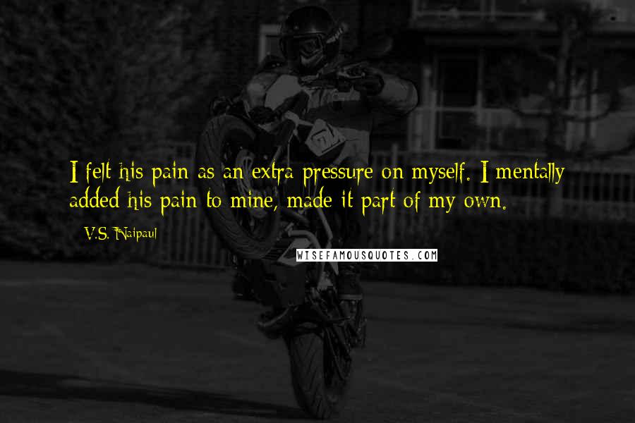 V.S. Naipaul Quotes: I felt his pain as an extra pressure on myself. I mentally added his pain to mine, made it part of my own.