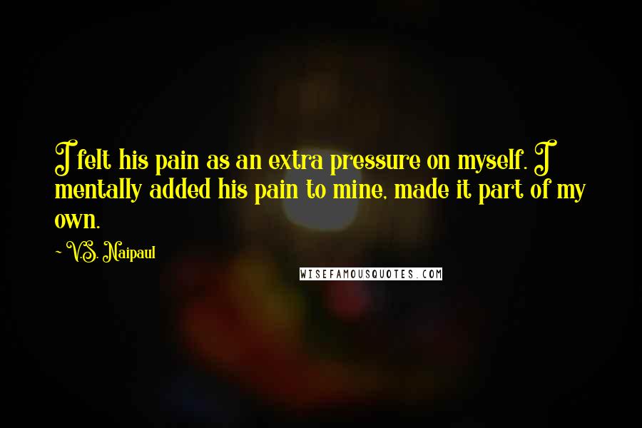 V.S. Naipaul Quotes: I felt his pain as an extra pressure on myself. I mentally added his pain to mine, made it part of my own.
