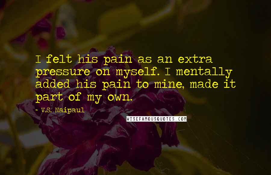 V.S. Naipaul Quotes: I felt his pain as an extra pressure on myself. I mentally added his pain to mine, made it part of my own.