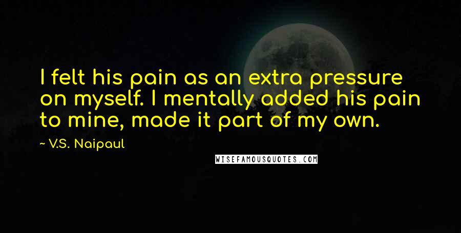 V.S. Naipaul Quotes: I felt his pain as an extra pressure on myself. I mentally added his pain to mine, made it part of my own.