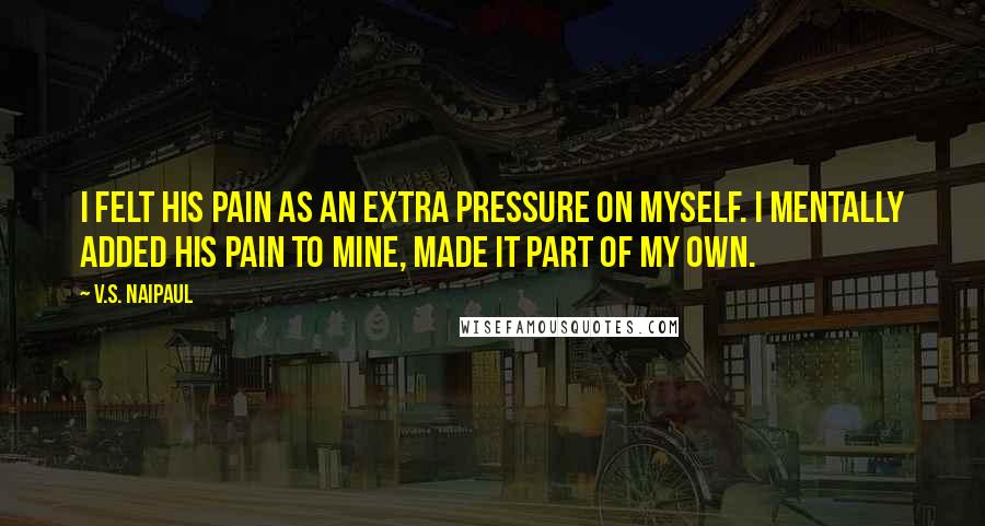 V.S. Naipaul Quotes: I felt his pain as an extra pressure on myself. I mentally added his pain to mine, made it part of my own.